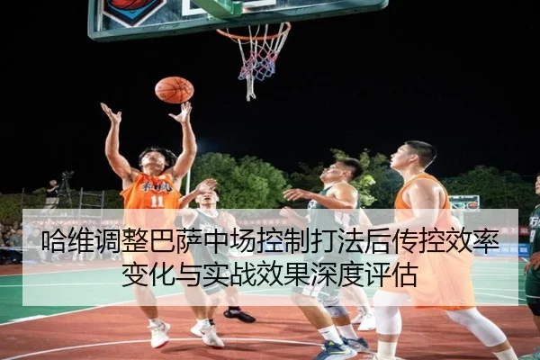 哈维调整巴萨中场控制打法后传控效率变化与实战效果深度评估