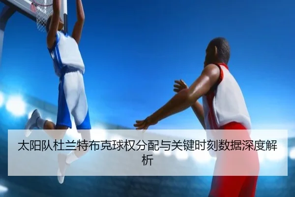 太阳队杜兰特布克球权分配与关键时刻数据深度解析