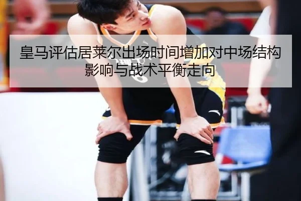 皇马评估居莱尔出场时间增加对中场结构影响与战术平衡走向