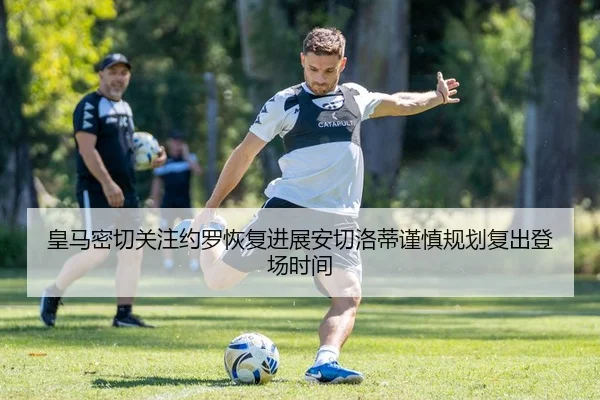 皇马密切关注约罗恢复进展安切洛蒂谨慎规划复出登场时间